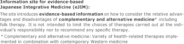 「The site introduces evidence-based information on how to consider the relative advantages and disadvantages of complementary and alternative medicine* including folk therapy. It is not intended to limit the choices of therapies carried out at the individual’s responsibility nor to recommend any specific therapy. * Complementary and alternative medicine: Variety of health-related therapies implemented in combination with contemporary Western medicine